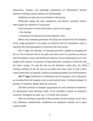 preparations, vitamins, and antiallergic preparations are administered. Routine
common uviolizing, rational nutrition are recommended.
Antibiotics are used only at exacerbation of the process.
Necessarily inspect the nose, nasopharynx and pharynx, paranasal sinuses.
These organs are sanitized if it is necessary.
Local treatment of chronic otitis media consists of two stages.
1. Ear cleaning.
2. Introduction of medications into the tympanic cavity.
Before local treatment granulation and polyps are removed from the tympanic
cavity. Large granulation or ear polyps are removed with the conchotome, curet or
loop (Fig. 40). Small granulation is cauterized with silver nitrate.
The 1st
stage. Ear cleaning. 3 % hydrogen peroxide is applied by dropping into
the ear. Pus is removed with an ear probe and cotton wool. It is possible to wash pus
from the tympanic cavity with disinfectant solutions. For pus softening the ear is to be
washed with enzymes. At presence of large perforation, washing is carried out with
the Janet’s syringe. To wash the attic use the Hartman’s canula (Fig. 41). After
washing carefully dry the ear with an ear probe with cotton wool, or with a blunt
canula connected to an aspirator. Careful ear cleaning guarantees successful treatment.
The 2nd
stage. Introduction of medications into the tympanic cavity. Substances
are introduced into the tympanic cavity in such medical forms: 1) solutions (drops); 2)
powders; 3) ointments. Mainly these are exsiccants.
Alcoholic solutions of antiseptic preparations are used. Solutions of antibiotics
are administered upon obtaining results of ear microflora analysis on antibiotics
sensitivity. Astringents are used, e.g. 1–2 % nitric silver solution.
After ear cleaning it is possible to blow powders into the tympanic cavity: boric
acid, antibiotics, sulfanilamides. Insufflations are conducted carefully, not to inject
surplus powder.
46
 