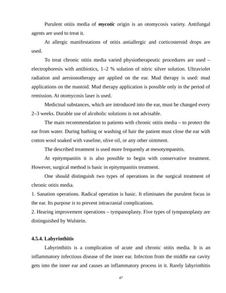Purulent otitis media of mycotic origin is an otomycosis variety. Antifungal
agents are used to treat it.
At allergic manifestations of otitis antiallergic and corticosteroid drops are
used.
To treat chronic otitis media varied physiotherapeutic procedures are used –
electrophoresis with antibiotics, 1–2 % solution of nitric silver solution. Ultraviolet
radiation and aeroionotherapy are applied on the ear. Mud therapy is used: mud
applications on the mastoid. Mud therapy application is possible only in the period of
remission. At otomycosis laser is used.
Medicinal substances, which are introduced into the ear, must be changed every
2–3 weeks. Durable use of alcoholic solutions is not advisable.
The main recommendation to patients with chronic otitis media – to protect the
ear from water. During bathing or washing of hair the patient must close the ear with
cotton wool soaked with vaseline, olive oil, or any other ointment.
The described treatment is used more frequently at mesotympanitis.
At epitympanitis it is also possible to begin with conservative treatment.
However, surgical method is basic in epitympanitis treatment.
One should distinguish two types of operations in the surgical treatment of
chronic otitis media.
1. Sanation operations. Radical operation is basic. It eliminates the purulent focus in
the ear. Its purpose is to prevent intracranial complications.
2. Hearing improvement operations – tympanoplasty. Five types of tympanoplasty are
distinguished by Wulstein.
4.5.4. Labyrinthitis
Labyrinthitis is a complication of acute and chronic otitis media. It is an
inflammatory infectious disease of the inner ear. Infection from the middle ear cavity
gets into the inner ear and causes an inflammatory process in it. Rarely labyrinthitis
47
 