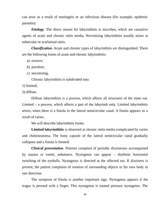can arise as a result of meningitis or an infectious disease (for example, epidemic
parotitis).
Etiology. The direct reason for labyrinthitis is microbes, which are causative
agents of acute and chronic otitis media. Necrotizing labyrinthitis usually arises at
tubercular or scarlatinal otitis.
Classification. Acute and chronic types of labyrinthitis are distinguished. There
are the following forms of acute and chronic labyrinthitis:
a) erosive;
b) purulent;
c) necrotizing.
Chronic labyrinthitis is subdivided into:
1) limited;
2) diffuse.
Diffuse labyrinthitis is a process, which affects all structures of the inner ear.
Limited – a process, which affects a part of the labyrinth only. Limited labyrinthitis
arises, when there is a fistula in the lateral semicircular canal. A fistula appears as a
result of caries.
We will describe labyrinthitis forms.
Limited labyrinthitis is observed at chronic otitis media complicated by caries
and cholesteatoma. The bony capsule of the lateral semicircular canal gradually
collapses and a fistula is formed.
Clinical presentation. Patients complain of periodic dizzinesses accompanied
by nausea or vomit, unbalance. Nystagmus can appear – rhythmic horizontal
twitching of the eyeballs. Nystagmus is directed at the affected ear. If dizziness is
present, the patient complains of rotation of surrounding objects or his own body in
one direction.
The symptom of fistula is another important sign. Nystagmus appears if the
tragus is pressed with a finger. This nystagmus is named pressure nystagmus. The
48
 