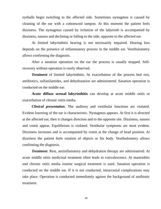 eyeballs begin twitching to the affected side. Sometimes nystagmus is caused by
cleaning of the ear with a cottonwool tampon. At this moment the patient feels
dizziness. The nystagmus caused by irritation of the labyrinth is accompanied by
dizziness, nausea and declining or falling to the side, opposite to the affected ear.
At limited labyrinthitis hearing is not necessarily impaired. Hearing loss
depends on the presence of inflammatory process in the middle ear. Vestibulometry
allows confirming the diagnosis.
After a sanation operation on the ear the process is usually stopped. Self-
recovery without operation is rarely observed.
Treatment of limited labyrinthitis. At exacerbation of the process bed rest,
antibiotics, sulfanilamides, and dehydratation are administered. Sanation operation is
conducted on the middle ear.
Acute diffuse serosal labyrinthitis can develop at acute middle otitis or
exacerbation of chronic otitis media.
Clinical presentation. The auditory and vestibular functions are violated.
Evident lowering of the ear is characteristic. Nystagmus appears. At first it is directed
at the affected ear, then it changes direction and to the opposite site. Dizziness, nausea
and vomit appear. Equilibrium is violated. Vestibular symptoms are most evident.
Dizziness increases and is accompanied by vomit at the change of head position. At
dizziness the patient feels rotation of objects or his body. Vestibulometry allows
confirming the diagnosis.
Treatment. Rest, antiinflamatory and dehydration therapy are administered. At
acute middle otitis medicinal treatment often leads to convalescence. At mastoiditis
and chronic otitis media routine surgical treatment is used. Sanation operation is
conducted on the middle ear. If it is not conducted, intracranial complications may
take place. Operation is conducted immediately against the background of antibiotic
treatment.
49
 