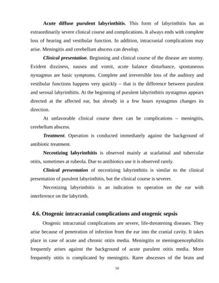 Acute diffuse purulent labyrinthitis. This form of labyrinthitis has an
extraordinarily severe clinical course and complications. It always ends with complete
loss of hearing and vestibular function. In addition, intracranial complications may
arise. Meningitis and cerebellum abscess can develop.
Clinical presentation. Beginning and clinical course of the disease are stormy.
Evident dizziness, nausea and vomit, acute balance disturbance, spontaneous
nystagmus are basic symptoms. Complete and irreversible loss of the auditory and
vestibular functions happens very quickly – that is the difference between purulent
and serosal labyrinthitis. At the beginning of purulent labyrinthitis nystagmus appears
directed at the affected ear, but already in a few hours nystagmus changes its
direction.
At unfavorable clinical course there can be complications – meningitis,
cerebellum abscess.
Treatment. Operation is conducted immediately against the background of
antibiotic treatment.
Necrotizing labyrinthitis is observed mainly at scarlatinal and tubercular
otitis, sometimes at rubeola. Due to antibiotics use it is observed rarely.
Clinical presentation of necrotizing labyrinthitis is similar to the clinical
presentation of purulent labyrinthitis, but the clinical course is severer.
Necrotizing labyrinthitis is an indication to operation on the ear with
interference on the labyrinth.
4.6. Otogenic intracranial complications and otogenic sepsis
Otogenic intracranial complications are severe, life-threatening diseases. They
arise because of penetration of infection from the ear into the cranial cavity. It takes
place in case of acute and chronic otitis media. Meningitis or meningoencephalitis
frequently arises against the background of acute purulent otitis media. More
frequently otitis is complicated by meningitis. Rarer abscesses of the brain and
50
 