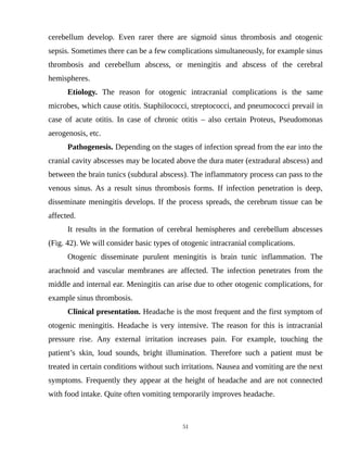 cerebellum develop. Even rarer there are sigmoid sinus thrombosis and otogenic
sepsis. Sometimes there can be a few complications simultaneously, for example sinus
thrombosis and cerebellum abscess, or meningitis and abscess of the cerebral
hemispheres.
Etiology. The reason for otogenic intracranial complications is the same
microbes, which cause otitis. Staphilococci, streptococci, and pneumococci prevail in
case of acute otitis. In case of chronic otitis – also certain Proteus, Pseudomonas
aerogenosis, etc.
Pathogenesis. Depending on the stages of infection spread from the ear into the
cranial cavity abscesses may be located above the dura mater (extradural abscess) and
between the brain tunics (subdural abscess). The inflammatory process can pass to the
venous sinus. As a result sinus thrombosis forms. If infection penetration is deep,
disseminate meningitis develops. If the process spreads, the cerebrum tissue can be
affected.
It results in the formation of cerebral hemispheres and cerebellum abscesses
(Fig. 42). We will consider basic types of otogenic intracranial complications.
Otogenic disseminate purulent meningitis is brain tunic inflammation. The
arachnoid and vascular membranes are affected. The infection penetrates from the
middle and internal ear. Meningitis can arise due to other otogenic complications, for
example sinus thrombosis.
Clinical presentation. Headache is the most frequent and the first symptom of
otogenic meningitis. Headache is very intensive. The reason for this is intracranial
pressure rise. Any external irritation increases pain. For example, touching the
patient’s skin, loud sounds, bright illumination. Therefore such a patient must be
treated in certain conditions without such irritations. Nausea and vomiting are the next
symptoms. Frequently they appear at the height of headache and are not connected
with food intake. Quite often vomiting temporarily improves headache.
51
 