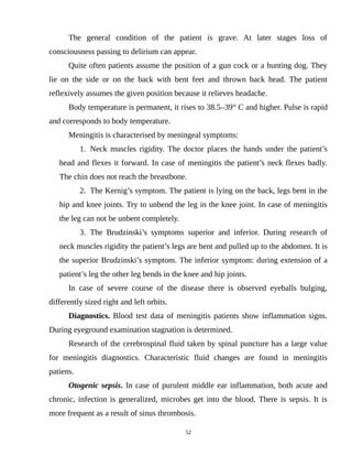 The general condition of the patient is grave. At later stages loss of
consciousness passing to delirium can appear.
Quite often patients assume the position of a gun cock or a hunting dog. They
lie on the side or on the back with bent feet and thrown back head. The patient
reflexively assumes the given position because it relieves headache.
Body temperature is permanent, it rises to 38.5–39° C and higher. Pulse is rapid
and corresponds to body temperature.
Meningitis is characterised by meningeal symptoms:
1. Neck muscles rigidity. The doctor places the hands under the patient’s
head and flexes it forward. In case of meningitis the patient’s neck flexes badly.
The chin does not reach the breastbone.
2. The Kernig’s symptom. The patient is lying on the back, legs bent in the
hip and knee joints. Try to unbend the leg in the knee joint. In case of meningitis
the leg can not be unbent completely.
3. The Brudzinski’s symptoms superior and inferior. During research of
neck muscles rigidity the patient’s legs are bent and pulled up to the abdomen. It is
the superior Brudzinski’s symptom. The inferior symptom: during extension of a
patient’s leg the other leg bends in the knee and hip joints.
In case of severe course of the disease there is observed eyeballs bulging,
differently sized right and left orbits.
Diagnostics. Blood test data of meningitis patients show inflammation signs.
During eyeground examination stagnation is determined.
Research of the cerebrospinal fluid taken by spinal puncture has a large value
for meningitis diagnostics. Characteristic fluid changes are found in meningitis
patiens.
Otogenic sepsis. In case of purulent middle ear inflammation, both acute and
chronic, infection is generalized, microbes get into the blood. There is sepsis. It is
more frequent as a result of sinus thrombosis.
52
 
