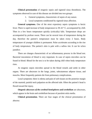 Clinical presentation of otogenic sepsis and sigmoid sinus thrombosis. The
symptoms observed in case of this disease are divided into two groups:
1. General symptoms, characteristic of sepsis of any nature.
2. Local symptoms conditioned by sigmoid sinus affection.
General symptoms. One of the most expository sepsis symptoms is hectic
fever. There is rapid increase of body temperature to 39–41° C, accompanied by chill.
Then in a few hours temperature quickly (critically) falls. Temperature drops are
accompanied by profuse sweat. There can be several rises of temperature during the
day, therefore the patient’s temperature must be taken every 2 hours. Body
temperature of younger children is permanent. Pulse accelerates according to the rise
of body temperature. The patient’s skin is pale with a sallow tint. It can be sclera
jaundice.
There are changes characteristic of an inflammatory process in the blood test.
Bacterial inoculation of blood is very important. In case of sepsis microbes can be
found in blood. Blood for the test is to be taken during chill when body temperature
rises.
At otogenic sepsis microbes spread in the blood vessels and settle in other
organs. There are abscesses in the lungs, joints, subcutaneous adipose tissue, and
muscles. More frequently patients die from pulmonary complications.
Local symptoms: there is edema and pain of soft tissues on the posterior margin
of the mastoid, painful neck palpation on the affected side. Often the patient’s head is
flexed toward the injury.
Otogenic abscesses of the cerebral hemispheres and cerebellum are abscesses,
which appear in the brain and cerebellum because of purulent otitis media.
Clinical presentation. There are four stages of the clinical presentation of
abscess:
53
 