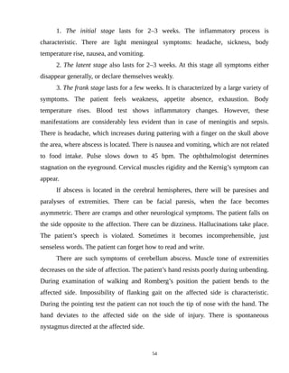1. The initial stage lasts for 2–3 weeks. The inflammatory process is
characteristic. There are light meningeal symptoms: headache, sickness, body
temperature rise, nausea, and vomiting.
2. The latent stage also lasts for 2–3 weeks. At this stage all symptoms either
disappear generally, or declare themselves weakly.
3. The frank stage lasts for a few weeks. It is characterized by a large variety of
symptoms. The patient feels weakness, appetite absence, exhaustion. Body
temperature rises. Blood test shows inflammatory changes. However, these
manifestations are considerably less evident than in case of meningitis and sepsis.
There is headache, which increases during pattering with a finger on the skull above
the area, where abscess is located. There is nausea and vomiting, which are not related
to food intake. Pulse slows down to 45 bpm. The ophthalmologist determines
stagnation on the eyeground. Cervical muscles rigidity and the Kernig’s symptom can
appear.
If abscess is located in the cerebral hemispheres, there will be paresises and
paralyses of extremities. There can be facial paresis, when the face becomes
asymmetric. There are cramps and other neurological symptoms. The patient falls on
the side opposite to the affection. There can be dizziness. Hallucinations take place.
The patient’s speech is violated. Sometimes it becomes incomprehensible, just
senseless words. The patient can forget how to read and write.
There are such symptoms of cerebellum abscess. Muscle tone of extremities
decreases on the side of affection. The patient’s hand resists poorly during unbending.
During examination of walking and Romberg’s position the patient bends to the
affected side. Impossibility of flanking gait on the affected side is characteristic.
During the pointing test the patient can not touch the tip of nose with the hand. The
hand deviates to the affected side on the side of injury. There is spontaneous
nystagmus directed at the affected side.
54
 