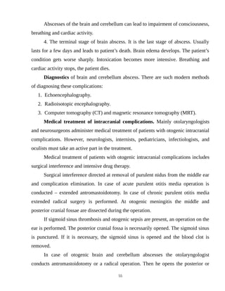 Abscesses of the brain and cerebellum can lead to impairment of consciousness,
breathing and cardiac activity.
4. The terminal stage of brain abscess. It is the last stage of abscess. Usually
lasts for a few days and leads to patient’s death. Brain edema develops. The patient’s
condition gets worse sharply. Intoxication becomes more intensive. Breathing and
cardiac activity stops, the patient dies.
Diagnostics of brain and cerebellum abscess. There are such modern methods
of diagnosing these complications:
1. Echoencephalography.
2. Radioisotopic encephalography.
3. Computer tomography (CT) and magnetic resonance tomography (MRT).
Medical treatment of intracranial complications. Mainly otolaryngologists
and neurosurgeons administer medical treatment of patients with otogenic intracranial
complications. However, neurologists, internists, pediatricians, infectiologists, and
oculists must take an active part in the treatment.
Medical treatment of patients with otogenic intracranial complications includes
surgical interference and intensive drug therapy.
Surgical interference directed at removal of purulent nidus from the middle ear
and complication elimination. In case of acute purulent otitis media operation is
conducted – extended antromastoidotomy. In case of chronic purulent otitis media
extended radical surgery is performed. At otogenic meningitis the middle and
posterior cranial fossae are dissected during the operation.
If sigmoid sinus thrombosis and otogenic sepsis are present, an operation on the
ear is performed. The posterior cranial fossa is necessarily opened. The sigmoid sinus
is punctured. If it is necessary, the sigmoid sinus is opened and the blood clot is
removed.
In case of otogenic brain and cerebellum abscesses the otolaryngologist
conducts antromastoidotomy or a radical operation. Then he opens the posterior or
55
 
