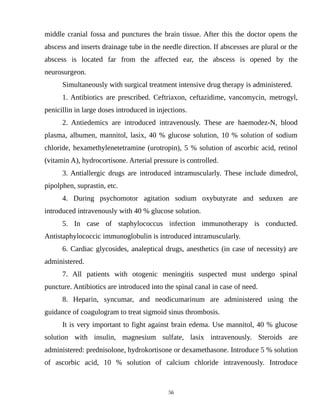middle cranial fossa and punctures the brain tissue. After this the doctor opens the
abscess and inserts drainage tube in the needle direction. If abscesses are plural or the
abscess is located far from the affected ear, the abscess is opened by the
neurosurgeon.
Simultaneously with surgical treatment intensive drug therapy is administered.
1. Antibiotics are prescribed. Ceftriaxon, ceftazidime, vancomycin, metrogyl,
penicillin in large doses introduced in injections.
2. Antiedemics are introduced intravenously. These are haemodez-N, blood
plasma, albumen, mannitol, lasix, 40 % glucose solution, 10 % solution of sodium
chloride, hexamethylenetetramine (urotropin), 5 % solution of ascorbic acid, retinol
(vitamin A), hydrocortisone. Arterial pressure is controlled.
3. Antiallergic drugs are introduced intramuscularly. These include dimedrol,
pipolphen, suprastin, etc.
4. During psychomotor agitation sodium oxybutyrate and seduxen are
introduced intravenously with 40 % glucose solution.
5. In case of staphylococcus infection immunotherapy is conducted.
Antistaphylococcic immunoglobulin is introduced intramuscularly.
6. Cardiac glycosides, analeptical drugs, anesthetics (in case of necessity) are
administered.
7. All patients with otogenic meningitis suspected must undergo spinal
puncture. Antibiotics are introduced into the spinal canal in case of need.
8. Heparin, syncumar, and neodicumarinum are administered using the
guidance of coagulogram to treat sigmoid sinus thrombosis.
It is very important to fight against brain edema. Use mannitol, 40 % glucose
solution with insulin, magnesium sulfate, lasix intravenously. Steroids are
administered: prednisolone, hydrokortisone or dexamethasone. Introduce 5 % solution
of ascorbic acid, 10 % solution of calcium chloride intravenously. Introduce
56
 