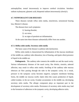 aminophylline, trental intravenously to improve cerebral circulation. Introduce
sodium oxybutyrate, glutamic acid, thiopental sodium intravenously (slowly!).
4.7. NONPURULENT EAR DISEASES
These diseases include reflux otitis media, otosclerosis, sensoneural hearing
loss, Meniere’s disease.
The diseases have such symptoms:
1) hearing disorder;
2) ear noise;
3) no signs of purulent ear inflammation.
At the same time these diseases substantially differ from one another.
4.7.1. Reflux otitis media. Secretory otitis media
The basic cause of the disease is auditory tube dysfunction.
Reflux otitis media is characterized by inflammation of the mucous membrane
of the middle ear, auditory tube obturation, loss of hearing, and (quite often) presence
of liquid in the middle ear.
Pathogenesis. The auditory tube connects the middle ear and the nasal cavity.
Various inflammatory diseases of the nasal cavity, like rhinitis, sinusitis, adenoid
affection, may result in reflux otitis media. Swelling of the auditory tube mucosa
obstructs air flow passing through the tube to the tympanic cavity. As a result,
pressure in the tympanic cavity becomes negative, tympanic membrane bending
forms, the middle ear mucosa swells. Quite often this causes production of liquid,
called exudate, in the ear cavity. Exudate accumulates in the middle ear, developing
secretory otitis media. The allergic component plays an important part in the
development of secretory otitis media. Persistance of secretory otitis media may lead
to the formation of adhesions in the tympanic cavity, developing adhesive otitis.
57
 