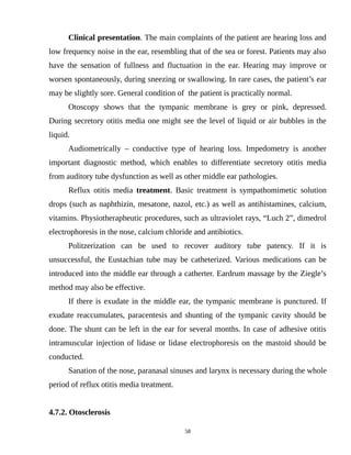 Clinical presentation. The main complaints of the patient are hearing loss and
low frequency noise in the ear, resembling that of the sea or forest. Patients may also
have the sensation of fullness and fluctuation in the ear. Hearing may improve or
worsen spontaneously, during sneezing or swallowing. In rare cases, the patient’s ear
may be slightly sore. General condition of the patient is practically normal.
Otoscopy shows that the tympanic membrane is grey or pink, depressed.
During secretory otitis media one might see the level of liquid or air bubbles in the
liquid.
Audiometrically – conductive type of hearing loss. Impedometry is another
important diagnostic method, which enables to differentiate secretory otitis media
from auditory tube dysfunction as well as other middle ear pathologies.
Reflux otitis media treatment. Basic treatment is sympathomimetic solution
drops (such as naphthizin, mesatone, nazol, etc.) as well as antihistamines, calcium,
vitamins. Physiotherapheutic procedures, such as ultraviolet rays, “Luch 2”, dimedrol
electrophoresis in the nose, calcium chloride and antibiotics.
Politzerization can be used to recover auditory tube patency. If it is
unsuccessful, the Eustachian tube may be catheterized. Various medications can be
introduced into the middle ear through a catherter. Eardrum massage by the Ziegle’s
method may also be effective.
If there is exudate in the middle ear, the tympanic membrane is punctured. If
exudate reaccumulates, paracentesis and shunting of the tympanic cavity should be
done. The shunt can be left in the ear for several months. In case of adhesive otitis
intramuscular injection of lidase or lidase electrophoresis on the mastoid should be
conducted.
Sanation of the nose, paranasal sinuses and larynx is necessary during the whole
period of reflux otitis media treatment.
4.7.2. Otosclerosis
58
 