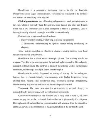 Otosclerosis is a progressive dystrophic process in the ear labyrinth.
Otosclerosis causes stapes immobilization. The disease is considered to be heritable
and women are most likely to be affected.
Clinical presentation: loss of hearing and permanent, loud, annoying noise in
the ears, which is especially hard for patients, more than at any other ear disease.
Noise has a low frequency and is often compared to that of a generator. Loss of
hearing is usually bilateral, but might as well be on one side only.
Characteristic symptoms of otosclerosis are:
1) improvement of hearing, while being in a noisy environment;
2) deteriorated understanding of spoken speech during swallowing or
chewing.
Some patients complain of short-term dizziness during motion, rapid head
movements forward or backwards.
Otosclerosis has a characteristic otoscopic picture. The auditory canals are
widened. The skin in the osseous part of the external auditory canal is thin and easily
damaged, without serum. The eardrum is thinned, the external wall of the tympanic
membrane, resembling a pink spot, can be seen through it.
Otosclerosis is mainly diagnosed by testing of hearing. In the audiogram,
hearing loss is characteristically low-frequency, with higher frequencies being
affected later. Patients with otosclerosis must necessarily undergo impedometry.
Vestibulometry may also be used as an additional diagnostic method.
Treatment. The basic treatment for otosclerosis is surgical. Surgery is
conducted under a microscope, with special surgical instruments.
Conservative treatment is less effective and is only used in case if, for some
reason, surgery can not be conducted. Sodium fluoride is given orally for 1–3 years.
Electrophoresis of sodium fluoride in combination with vitamine C on the mastoid or
in the ear, as well as electrophoresis of magnesium sulfate in the ear may be used.
59
 