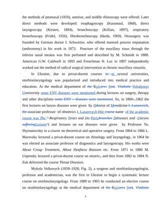 the methods of postnasal (1859), anterior, and middle rhinoscopy were offered. Later
direct methods were developed: esophagoscopy (Kussmaul, 1868), direct
laryngoscopy (Kirsten, 1894), bronchoscopy (Killian, 1897), respiratory
bronchoscopy (Fridel, 1956), fibrobronchoscopy (Іkedа, 1969). Otosurgery was
founded by German doctor I. Schwartze, who offered mastoid process trepanation
(anthrotomy) in his work in 1873. Puncture of the maxillary sinus through the
inferior nasal meatus was first perfomed and described by M. Schmidt in 1888.
American G.W. Caldwell in 1893 and Frenchman H. Luc in 1897 independently
worked out the method of radical surgical intervention at chronic maxillary sinusitis.
In Ukraine, due to privat-docent courses in at several universities,
otorhinolaryngology was popularized and introduced into medical practice and
education. At the medical department of the Kyivievs Ssnt. Vladimir Volodymyr
Uuniversity some ENT diseases were mentioned during lectures on surgery, therapy
and other disciplines some ENT – diseases were mentioned. So, in 1860-–1862 the
first lectures on larynx diseases were given by Ddoctor of Mmedicine I. Lazarevich,
the associate professor of obstetrics I. Lazarevych (the course name of the academic
course was The " Respiratory Ttract and Iits Partsbranches Ddiseases and Llarynx
sufferingLesions") and lectures on ear diseases were given by Professor Yu.
Shymanovsky in a course on theoretical and operative surgery. From 1864 to 1866 L.
Marovsky lectured a privat-docent course on rhinology and laryngology, in 1864 he
was elected an associate professor of diagnostics and laryngoscopy. His works were
About Croup Treatment, About Deafness Reasons etc. From 1871 to 1880 M.
Uspensky lectured a privat-docent course on otiatrics, and then from 1882 to 1884 N.
Zuk delivered the course Throat Diseases.
Mykola Volkovych (1858–1928; Fig. 2), a surgeon and otorhinolaryngologist,
professor and academician, was the first in Ukraine to begin a systematic lecture
course on otorhinolaryngology. From 1889 to 1903 he conducted an elective course
on otorhinolaryngology at the medical department of the Kyivievs Ssnt. Vladimir
6
 