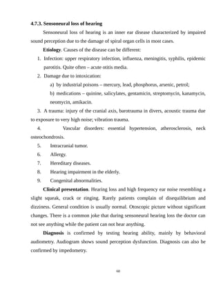 4.7.3. Sensoneural loss of hearing
Sensoneural loss of hearing is an inner ear disease characterized by impaired
sound perception due to the damage of spiral organ cells in most cases.
Etiology. Causes of the disease can be different:
1. Infection: upper respiratory infection, influenza, meningitis, syphilis, epidemic
parotitis. Quite often – acute otitis media.
2. Damage due to intoxication:
a) by industrial poisons – mercury, lead, phosphorus, arsenic, petrol;
b) medications – quinine, salicylates, gentamicin, streptomycin, kanamycin,
neomycin, amikacin.
3. A trauma: injury of the cranial axis, barotrauma in divers, acoustic trauma due
to exposure to very high noise; vibration trauma.
4. Vascular disorders: essential hypertension, atherosclerosis, neck
osteochondrosis.
5. Intracranial tumor.
6. Allergy.
7. Hereditary diseases.
8. Hearing impairment in the elderly.
9. Congenital abnormalities.
Clinical presentation. Hearing loss and high frequency ear noise resembling a
slight squeak, crack or ringing. Rarely patients complain of disequilibrium and
dizziness. General condition is usually normal. Otoscopic picture without significant
changes. There is a common joke that during sensoneural hearing loss the doctor can
not see anything while the patient can not hear anything.
Diagnosis is confirmed by testing hearing ability, mainly by behavioral
audiometry. Audiogram shows sound perception dysfunction. Diagnosis can also be
confirmed by impedometry.
60
 
