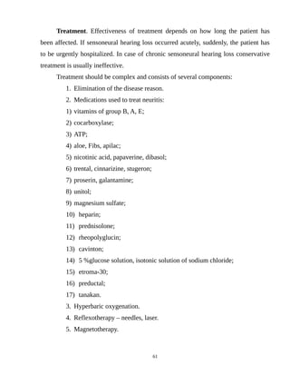 Treatment. Effectiveness of treatment depends on how long the patient has
been affected. If sensoneural hearing loss occurred acutely, suddenly, the patient has
to be urgently hospitalized. In case of chronic sensoneural hearing loss conservative
treatment is usually ineffective.
Treatment should be complex and consists of several components:
1. Elimination of the disease reason.
2. Medications used to treat neuritis:
1) vitamins of group B, A, E;
2) cocarboxylase;
3) ATP;
4) aloe, Fibs, apilac;
5) nicotinic acid, papaverine, dibasol;
6) trental, cinnarizine, stugeron;
7) proserin, galantamine;
8) unitol;
9) magnesium sulfate;
10) heparin;
11) prednisolone;
12) rheopolyglucin;
13) cavinton;
14) 5 %glucose solution, isotonic solution of sodium chloride;
15) etroma-30;
16) preductal;
17) tanakan.
3. Hyperbaric oxygenation.
4. Reflexotherapy – needles, laser.
5. Magnetotherapy.
61
 