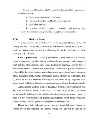 In case of ineffectiveness of above listed methods, the following means of
treatment are used:
1. Reeducation (“education”) of hearing.
2. Hearing aids used to amplify the incoming sound.
3. Polysensor training.
4. Electronic cochlear implants. Practically deaf patients have
electrodes connected to a special device implanted in the cochlea.
4.7.4. Meniere’s disease
This disease was first described by French physician Meniere in the 19th
century. Meniere’s disease affects the inner ear and is usually manifested by attacks of
dizziness, ringing in the ears and loss of hearing. Reason for the disease is edema
(hydrops) of the labyrinth.
Clinical presentation. Clinically the disease is manifested with a recurrent
group of symptoms, including dizziness, disequilibrium, nausea, vomit, change of
heart activity, skin paleness, cold sweat, progressive deafness. Patients have a
sensation of pressure in the ears during the attack. The disease may affect only one ear
or both. If in the period between attacks hearing worsens, it impairs more during an
attack. Characteristically, hearing dysfunction usually advances disequilibrium. That
is, before the attack of dizziness a hearing aura may occur letting the patient know
that an attack will follow. Spontaneous nystagmus may be observed during the attack.
Attacks usually last for a couple of (usually 2–8) hours. However, duration may
vary from less than an hour to several weeks. There are always periods of remission
between attacks and they also have different duration. Attacks may occur everyday or
once in a few years. Sensation of dizziness is completely absent during remissions.
Loss of hearing, however, persists and progresses with every attack.
Diagnostic tests include audiometry, impedometry, vestibulometry. Conductive
hearing loss in the beginning and sensory hearing loss later can be seen in the
62
 