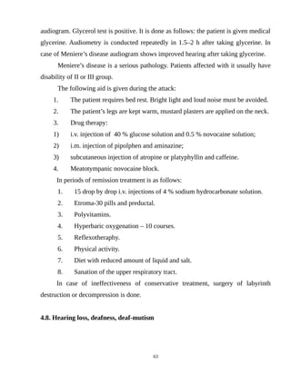 audiogram. Glycerol test is positive. It is done as follows: the patient is given medical
glycerine. Audiometry is conducted repeatedly in 1.5–2 h after taking glycerine. In
case of Meniere’s disease audiogram shows improved hearing after taking glycerine.
Meniere’s disease is a serious pathology. Patients affected with it usually have
disability of II or III group.
The following aid is given during the attack:
1. The patient requires bed rest. Bright light and loud noise must be avoided.
2. The patient’s legs are kept warm, mustard plasters are applied on the neck.
3. Drug therapy:
1) i.v. injection of 40 % glucose solution and 0.5 % novocaine solution;
2) i.m. injection of pipolphen and aminazine;
3) subcutaneous injection of atropine or platyphyllin and caffeine.
4. Meatotympanic novocaine block.
In periods of remission treatment is as follows:
1. 15 drop by drop i.v. injections of 4 % sodium hydrocarbonate solution.
2. Etroma-30 pills and preductal.
3. Polyvitamins.
4. Hyperbaric oxygenation – 10 courses.
5. Reflexotheraphy.
6. Physical activity.
7. Diet with reduced amount of liquid and salt.
8. Sanation of the upper respiratory tract.
In case of ineffectiveness of conservative treatment, surgery of labyrinth
destruction or decompression is done.
4.8. Hearing loss, deafness, deaf-mutism
63
 