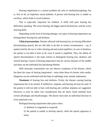 Hearing impairment is a serious problem not only in otorhinolaryngology, but
is, first of all, an important social problem. A person with hearing loss is unable to
socialize, which leads to social isolation.
This is especially important for children. A child with poor hearing has
difficulties speaking. The worse hearing, the bigger speech dysfunction, and the worse
learning skills.
Depending on the level of hearing damage, two types of hearing impairment are
distinguished: hearing loss and deafness.
Clinical presentation. Patients affected with hearing loss are having difficulties
discriminating speech, but are still able to do this in certain circumstances – e.g. if
spoken loud by the ear or with a hearing aid and sound amplifiers. In case of deafness,
the patient is not able to hear at all, even if sound is amplified. Thus, the ability of
speech discrimination is the main criteria to distinguish hearing loss, deafness and
normal hearing. Causes of hearing impairment may be various diseases of the middle
and inner ear the individual has had during lifetime.
With otoscopic examination one can observe symptoms of the disease, which
has been the cause of hearing impairment – most often those of chronic otitis media.
Diagnosis can be confirmed with the help of audiologic tests, mainly audiometry.
Treatment of hearing loss and deafness. Firstly, the disease causing hearing
impairment has to be treated. If ineffective, implants and hearing aid may be used. If
the patient is still not able to hear with hearing aid, cochlear implants are suggested.
However, it must be taken into consideration that all above listed methods have
certain advantages and disadvantages. The doctor must take an individual decision in
every particular case.
Prelingual hearing impairment takes place when:
1) deafness is congenital or acquired;
2) the patient is unable to develop speech, while the speech apparatus is
intact.
64
 