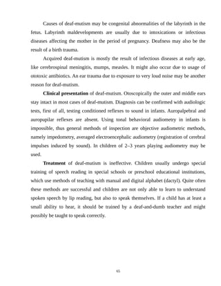 Causes of deaf-mutism may be congenital abnormalities of the labyrinth in the
fetus. Labyrinth maldevelopments are usually due to intoxications or infectious
diseases affecting the mother in the period of pregnancy. Deafness may also be the
result of a birth trauma.
Acquired deaf-mutism is mostly the result of infectious diseases at early age,
like cerebrospinal meningitis, mumps, measles. It might also occur due to usage of
ototoxic antibiotics. An ear trauma due to exposure to very loud noise may be another
reason for deaf-mutism.
Clinical presentation of deaf-mutism. Otoscopically the outer and middle ears
stay intact in most cases of deaf-mutism. Diagnosis can be confirmed with audiologic
tests, first of all, testing conditioned reflexes to sound in infants. Auropalpebral and
auropupilar reflexes are absent. Using tonal behavioral audiometry in infants is
impossible, thus general methods of inspection are objective audiometric methods,
namely impedometry, averaged electroencephalic audiometry (registration of cerebral
impulses induced by sound). In children of 2–3 years playing audiometry may be
used.
Treatment of deaf-mutism is ineffective. Children usually undergo special
training of speech reading in special schools or preschool educational institutions,
which use methods of teaching with manual and digital alphabet (dactyl). Quite often
these methods are successful and children are not only able to learn to understand
spoken speech by lip reading, but also to speak themselves. If a child has at least a
small ability to hear, it should be trained by a deaf-and-dumb teacher and might
possibly be taught to speak correctly.
65
 