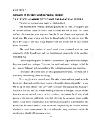 CHAPTER 5
Diseases of the nose and paranasal sinuses
5.1. CLINICALANATOMY OF THE NOSE AND PARANASAL SINUSES
The external nose and nasal cavity are distinguished.
The external nose reminds a trihedral pyramid by its form. The superior part
of the nose situated under the frontal bone is named the root of nose. Two lateral
surfaces of the nose join at an angle and form the dorsum of nose, which passes to the
tip of nose. The wings of nose also form the lateral surface of the external nose. The
lower free edge of the nasal wings together with the mobile part of nasal septum
forms the nostrils.
The nasal bone consists of paired nasal bones connected with the nasal
outgrowths of the frontal bone and two frontal (nasal) outgrowths of the maxillary
sinus (Fig. 49).
The cartilaginous part of the external nose consists of paired lateral cartilages,
large and small alar cartilages. There are few small additional cartilages behind the
three-cornered (lateral) and alar cartilages. The cartilaginous part of nose is mobile.
The muscles of external nose are of no practical importance. They take part in
narrowing and widening of the nose wings.
Blood supply of the external nose. The skin of nose collects blood from the
facial artery (external maxillary) and branches of maxillary (internal maxillary) artery.
On the tip of nose arteries form very wide vasculature that explains fast healing of
wounds in this area and also evident bleeding, if the area is damaged. Venous outflow
from the area of external nose is carried out due to the anterior facial vein, which
passes to the superior ophthalmic vein that falls into the cavernous sinus (middle
cranial fossa). These circumstances make the situation dangerous at development of a
furuncle in the area of external nose because of the possibility of purulent embolus
distribution in the venous ducts in the orbit and cranial cavity, which can result in the
development of orbit phlegmon and sepsis.
66
 