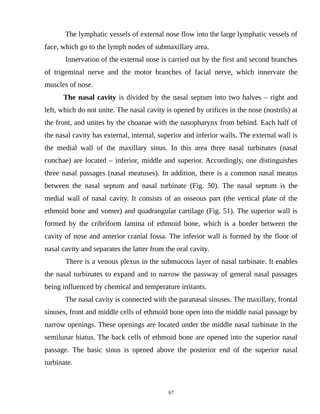 The lymphatic vessels of external nose flow into the large lymphatic vessels of
face, which go to the lymph nodes of submaxillary area.
Innervation of the external nose is carried out by the first and second branches
of trigeminal nerve and the motor branches of facial nerve, which innervate the
muscles of nose.
The nasal cavity is divided by the nasal septum into two halves – right and
left, which do not unite. The nasal cavity is opened by orifices in the nose (nostrils) at
the front, and unites by the choanae with the nasopharynx from behind. Each half of
the nasal cavity has external, internal, superior and inferior walls. The external wall is
the medial wall of the maxillary sinus. In this area three nasal turbinates (nasal
conchae) are located – inferior, middle and superior. Accordingly, one distinguishes
three nasal passages (nasal meatuses). In addition, there is a common nasal meatus
between the nasal septum and nasal turbinate (Fig. 50). The nasal septum is the
medial wall of nasal cavity. It consists of an osseous part (the vertical plate of the
ethmoid bone and vomer) and quadrangular cartilage (Fig. 51). The superior wall is
formed by the cribriform lamina of ethmoid bone, which is a border between the
cavity of nose and anterior cranial fossa. The inferior wall is formed by the floor of
nasal cavity and separates the latter from the oral cavity.
There is a venous plexus in the submucous layer of nasal turbinate. It enables
the nasal turbinates to expand and to narrow the passway of general nasal passages
being influenced by chemical and temperature irritants.
The nasal cavity is connected with the paranasal sinuses. The maxillary, frontal
sinuses, front and middle cells of ethmoid bone open into the middle nasal passage by
narrow openings. These openings are located under the middle nasal turbinate in the
semilunar hiatus. The back cells of ethmoid bone are opened into the superior nasal
passage. The basic sinus is opened above the posterior end of the superior nasal
turbinate.
67
 