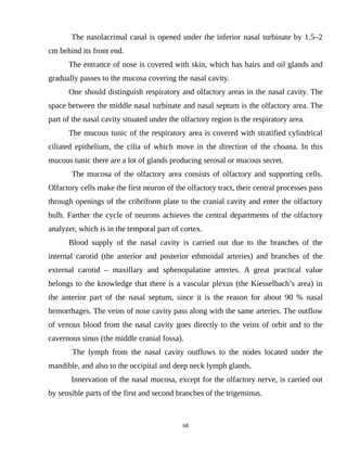The nasolacrimal canal is opened under the inferior nasal turbinate by 1.5–2
cm behind its front end.
The entrance of nose is covered with skin, which has hairs and oil glands and
gradually passes to the mucosa covering the nasal cavity.
One should distinguish respiratory and olfactory areas in the nasal cavity. The
space between the middle nasal turbinate and nasal septum is the olfactory area. The
part of the nasal cavity situated under the olfactory region is the respiratory area.
The mucous tunic of the respiratory area is covered with stratified cylindrical
ciliated epithelium, the cilia of which move in the direction of the choana. In this
mucous tunic there are a lot of glands producing serosal or mucous secret.
The mucosa of the olfactory area consists of olfactory and supporting cells.
Olfactory cells make the first neuron of the olfactory tract, their central processes pass
through openings of the cribriform plate to the cranial cavity and enter the olfactory
bulb. Farther the cycle of neurons achieves the central departments of the olfactory
analyzer, which is in the temporal part of cortex.
Blood supply of the nasal cavity is carried out due to the branches of the
internal carotid (the anterior and posterior ethmoidal arteries) and branches of the
external carotid – maxillary and sphenopalatine arteries. A great practical value
belongs to the knowledge that there is a vascular plexus (the Kiesselbach’s area) in
the anterior part of the nasal septum, since it is the reason for about 90 % nasal
hemorrhages. The veins of nose cavity pass along with the same arteries. The outflow
of venous blood from the nasal cavity goes directly to the veins of orbit and to the
cavernous sinus (the middle cranial fossa).
The lymph from the nasal cavity outflows to the nodes located under the
mandible, and also to the occipital and deep neck lymph glands.
Innervation of the nasal mucosa, except for the olfactory nerve, is carried out
by sensible parts of the first and second branches of the trigeminus.
68
 