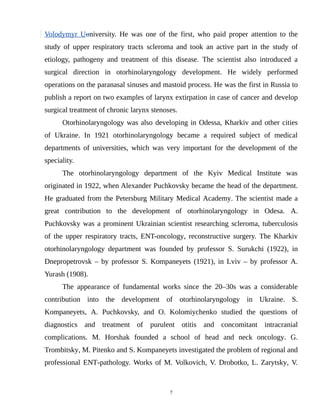 Volodymyr Uuniversity. He was one of the first, who paid proper attention to the
study of upper respiratory tracts scleroma and took an active part in the study of
etiology, pathogeny and treatment of this disease. The scientist also introduced a
surgical direction in otorhinolaryngology development. He widely performed
operations on the paranasal sinuses and mastoid process. He was the first in Russia to
publish a report on two examples of larynx extirpation in case of cancer and develop
surgical treatment of chronic larynx stenoses.
Otorhinolaryngology was also developing in Odessa, Kharkiv and other cities
of Ukraine. In 1921 otorhinolaryngology became a required subject of medical
departments of universities, which was very important for the development of the
speciality.
The otorhinolaryngology department of the Kyiv Medical Institute was
originated in 1922, when Alexander Puchkovsky became the head of the department.
He graduated from the Petersburg Military Medical Academy. The scientist made a
great contribution to the development of otorhinolaryngology in Odesa. A.
Puchkovsky was a prominent Ukrainian scientist researching scleroma, tuberculosis
of the upper respiratory tracts, ENT-oncology, reconstructive surgery. The Kharkiv
otorhinolaryngology department was founded by professor S. Surukchi (1922), in
Dnepropetrovsk – by professor S. Kompaneyets (1921), in Lviv – by professor A.
Yurash (1908).
The appearance of fundamental works since the 20–30s was a considerable
contribution into the development of otorhinolaryngology in Ukraine. S.
Kompaneyets, A. Puchkovsky, and O. Kolomiychenko studied the questions of
diagnostics and treatment of purulent otitis and concomitant intracranial
complications. M. Horshak founded a school of head and neck oncology. G.
Trombitsky, M. Pitenko and S. Kompaneyets investigated the problem of regional and
professional ENT-pathology. Works of M. Volkovich, V. Drobotko, L. Zarytsky, V.
7
 