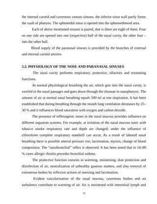 the internal carotid and cavernous venous sinuses, the inferior sinus wall partly forms
the vault of pharynx. The sphenoidal sinus is opened into the sphenoethmoid area.
Each of above mentioned sinuses is paired, that is there are eight of them. Four
on one side are opened into one (respective) half of the nasal cavity, the other four –
into the other half.
Blood supply of the paranasal sinuses is provided by the branches of external
and internal carotid arteries.
5.2. PHYSIOLOGY OF THE NOSE AND PARANASAL SINUSES
The nasal cavity performs respiratory, protective, olfactory and resonating
functions.
At normal physiological breathing the air, which gets into the nasal cavity, is
swirled in the nasal passages and goes down through the choanae in nasopharynx. The
amount of air at normal nasal breathing equals 500 ml at one inspiration. It has been
established that during breathing through the mouth lung ventilation decreases by 25–
30 % and it influences blood saturation with oxygen and carbon dioxide.
The presence of reflexogenic zones in the nasal mucosa provides influence on
different organism systems. For example, at irritation of the nasal mucous tunic with
tobacco smoke respiratory rate and depth are changed; under the influence of
chloroform complete respiratory standstill can occur. As a result of labored nasal
breathing there is possible arterial pressure rise, lacrimation, myosis, change of blood
composition. The “nasobronchial” reflex is observed. It has been noted that in 54–80
% cases allergic rhinitis precedes bronchial asthma.
The protective function consists in warming, moistening, dust protection and
disinfection of air, neutralization of unhealthy gaseous matters, and also removal of
extraneous bodies by reflexive actions of sneezing and lacrimation.
Evident vascularization of the nasal mucosa, cavernous bodies and air
turbulence contribute to warming of air. Air is moistened with interstitial lymph and
70
 