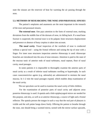 state the sinuses are the reservoir of heat for warming the air passing through the
nose.
5.3. METHODS OF RESEARCHING THE NOSE AND PARANASAL SINUSES
The patient’s omplaints and anamnesis are the most important in the research
of the nose and paranasal sinuses.
The external nose. One pays attention to the form of external nose, marking
deviations from the middle line of the dorsum of nose, its falling back. If a nasal bone
fracture is suspected, the external nose is to be palpate; bone structures displacement
and presence or absence of bony crepitus is taken into account.
The nasal cavity. Visual inspection of the vestibule of nose is conducted
without a special tool – using the frontal reflector and raising the tip of nose with a
finger. For inner nose structures inspection anterior rhinoscopy is used: rhinoscope
branches are introduced into the area of nose entrance. Attention is paid to the state of
the mucous tunic of anterior ends of nasal turbinates, nasal septum, floor of nasal
cavity, nasal passages.
In some patients it is impossible to thoroughly examine the anterior parts of
nasal cavity as a result of inferior nasal turbinates swelling or hypertrophy. In such
cases vasoconstrictive agents (e.g. adrenalin) are administered to moisten the nasal
mucosa. In 1–2 min the nasal passages expand, which enables deep examination of
the nasal cavity.
The ear speculum can be used to examine the nasal cavity of little children.
For the examination of posterior parts of nasal cavity and adjacent areas
posterior rhinoscopy is used. A spatula and a little epipharyngeal mirror are needed for
this purpose, and also, as well as at anterior rhinoscopy, a source of light and a frontal
reflector. The spatula presses the tongue in such a way that the oral part of pharynx is
visible and the soft palate hangs down freely. Offering the patient to breathe through
the nose, one should bring a warmed mirror, turned with the mirror surface upwards,
72
 