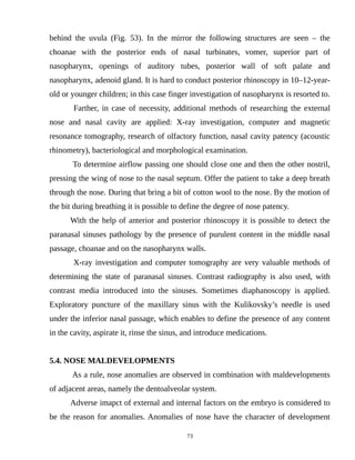 behind the uvula (Fig. 53). In the mirror the following structures are seen – the
choanae with the posterior ends of nasal turbinates, vomer, superior part of
nasopharynx, openings of auditory tubes, posterior wall of soft palate and
nasopharynx, adenoid gland. It is hard to conduct posterior rhinoscopy in 10–12-year-
old or younger children; in this case finger investigation of nasopharynx is resorted to.
Farther, in case of necessity, additional methods of researching the external
nose and nasal cavity are applied: X-ray investigation, computer and magnetic
resonance tomography, research of olfactory function, nasal cavity patency (acoustic
rhinometry), bacteriological and morphological examination.
To determine airflow passing one should close one and then the other nostril,
pressing the wing of nose to the nasal septum. Offer the patient to take a deep breath
through the nose. During that bring a bit of cotton wool to the nose. By the motion of
the bit during breathing it is possible to define the degree of nose patency.
With the help of anterior and posterior rhinoscopy it is possible to detect the
paranasal sinuses pathology by the presence of purulent content in the middle nasal
passage, choanae and on the nasopharynx walls.
X-ray investigation and computer tomography are very valuable methods of
determining the state of paranasal sinuses. Contrast radiography is also used, with
contrast media introduced into the sinuses. Sometimes diaphanoscopy is applied.
Exploratory puncture of the maxillary sinus with the Kulikovsky’s needle is used
under the inferior nasal passage, which enables to define the presence of any content
in the cavity, aspirate it, rinse the sinus, and introduce medications.
5.4. NOSE MALDEVELOPMENTS
As a rule, nose anomalies are observed in combination with maldevelopments
of adjacent areas, namely the dentoalveolar system.
Adverse imapct of external and internal factors on the embryo is considered to
be the reason for anomalies. Anomalies of nose have the character of development
73
 