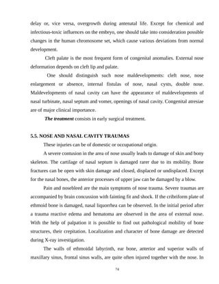 delay or, vice versa, overgrowth during antenatal life. Except for chemical and
infectious-toxic influences on the embryo, one should take into consideration possible
changes in the human chromosome set, which cause various deviations from normal
development.
Cleft palate is the most frequent form of congenital anomalies. External nose
deformation depends on cleft lip and palate.
One should distinguish such nose maldevelopments: cleft nose, nose
enlargement or absence, internal fistulas of nose, nasal cysts, double nose.
Maldevelopments of nasal cavity can have the appearance of maldevelopments of
nasal turbinate, nasal septum and vomer, openings of nasal cavity. Congenital atresiae
are of major clinical importance.
The treatment consists in early surgical treatment.
5.5. NOSE AND NASAL CAVITY TRAUMAS
These injuries can be of domestic or occupational origin.
A severe contusion in the area of nose usually leads to damage of skin and bony
skeleton. The cartilage of nasal septum is damaged rarer due to its mobility. Bone
fractures can be open with skin damage and closed, displaced or undisplaced. Except
for the nasal bones, the anterior processes of upper jaw can be damaged by a blow.
Pain and nosebleed are the main symptoms of nose trauma. Severe traumas are
accompanied by brain concussion with fainting fit and shock. If the cribriform plate of
ethmoid bone is damaged, nasal liquorrhea can be observed. In the initial period after
a trauma reactive edema and hematoma are observed in the area of external nose.
With the help of palpation it is possible to find out pathological mobility of bone
structures, their crepitation. Localization and character of bone damage are detected
during X-ray investigation.
The walls of ethmoidal labyrinth, ear bone, anterior and superior walls of
maxillary sinus, frontal sinus walls, are quite often injured together with the nose. In
74
 