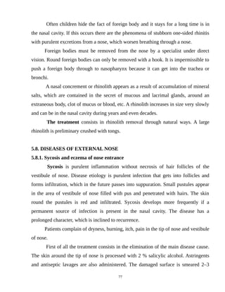 Often children hide the fact of foreign body and it stays for a long time is in
the nasal cavity. If this occurs there are the phenomena of stubborn one-sided rhinitis
with purulent excretions from a nose, which worsen breathing through a nose.
Foreign bodies must be removed from the nose by a specialist under direct
vision. Round foreign bodies can only be removed with a hook. It is impermissible to
push a foreign body through to nasopharynx because it can get into the trachea or
bronchi.
A nasal concrement or rhinolith appears as a result of accumulation of mineral
salts, which are contained in the secret of mucous and lacrimal glands, around an
extraneous body, clot of mucus or blood, etc. A rhinolith increases in size very slowly
and can be in the nasal cavity during years and even decades.
The treatment consists in rhinolith removal through natural ways. A large
rhinolith is preliminary crushed with tongs.
5.8. DISEASES OF EXTERNAL NOSE
5.8.1. Sycosis and eczema of nose entrance
Sycosis is purulent inflammation without necrosis of hair follicles of the
vestibule of nose. Disease etiology is purulent infection that gets into follicles and
forms infiltration, which in the future passes into suppuration. Small pustules appear
in the area of vestibule of nose filled with pus and penetrated with hairs. The skin
round the pustules is red and infiltrated. Sycosis develops more frequently if a
permanent source of infection is present in the nasal cavity. The disease has a
prolonged character, which is inclined to recurrence.
Patients complain of dryness, burning, itch, pain in the tip of nose and vestibule
of nose.
First of all the treatment consists in the elimination of the main disease cause.
The skin around the tip of nose is processed with 2 % salicylic alcohol. Astringents
and antiseptic lavages are also administered. The damaged surface is smeared 2–3
77
 