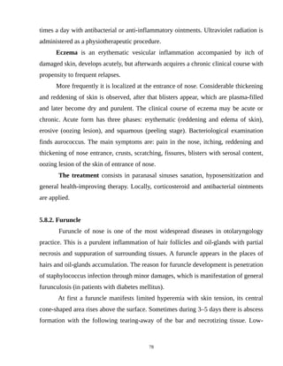 times a day with antibacterial or anti-inflammatory ointments. Ultraviolet radiation is
administered as a physiotherapeutic procedure.
Eczema is an erythematic vesicular inflammation accompanied by itch of
damaged skin, develops acutely, but afterwards acquires a chronic clinical course with
propensity to frequent relapses.
More frequently it is localized at the entrance of nose. Considerable thickening
and reddening of skin is observed, after that blisters appear, which are plasma-filled
and later become dry and purulent. The clinical course of eczema may be acute or
chronic. Acute form has three phases: erythematic (reddening and edema of skin),
erosive (oozing lesion), and squamous (peeling stage). Bacteriological examination
finds aurococcus. The main symptoms are: pain in the nose, itching, reddening and
thickening of nose entrance, crusts, scratching, fissures, blisters with serosal content,
oozing lesion of the skin of entrance of nose.
The treatment consists in paranasal sinuses sanation, hyposensitization and
general health-improving therapy. Locally, corticosteroid and antibacterial ointments
are applied.
5.8.2. Furuncle
Furuncle of nose is one of the most widespread diseases in otolaryngology
practice. This is a purulent inflammation of hair follicles and oil-glands with partial
necrosis and suppuration of surrounding tissues. A furuncle appears in the places of
hairs and oil-glands accumulation. The reason for furuncle development is penetration
of staphylococcus infection through minor damages, which is manifestation of general
furunculosis (in patients with diabetes mellitus).
At first a furuncle manifests limited hyperemia with skin tension, its central
cone-shaped area rises above the surface. Sometimes during 3–5 days there is abscess
formation with the following tearing-away of the bar and necrotizing tissue. Low-
78
 