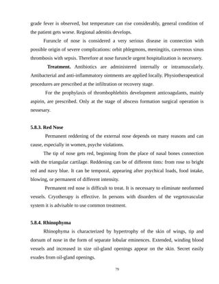 grade fever is observed, but temperature can rise considerably, general condition of
the patient gets worse. Regional adenitis develops.
Furuncle of nose is considered a very serious disease in connection with
possible origin of severe complications: orbit phlegmons, meningitis, cavernous sinus
thrombosis with sepsis. Therefore at nose furuncle urgent hospitalization is necessery.
Treatment. Antibiotics are administered internally or intramuscularly.
Antibacterial and anti-inflammatory ointments are applied locally. Physiotherapeutical
procedures are prescribed at the infiltration or recovery stage.
For the prophylaxis of thrombophlebitis development anticoagulants, mainly
aspirin, are prescribed. Only at the stage of abscess formation surgical operation is
nessesary.
5.8.3. Red Nose
Permanent reddening of the external nose depends on many reasons and can
cause, especially in women, psyche violations.
The tip of nose gets red, beginning from the place of nasal bones connection
with the triangular cartilage. Reddening can be of different tints: from rose to bright
red and navy blue. It can be temporal, appearing after psychical loads, food intake,
blowing, or permanent of different intensity.
Permanent red nose is difficult to treat. It is necessary to eliminate neoformed
vessels. Cryotherapy is effective. In persons with disorders of the vegetovascular
system it is advisable to use common treatment.
5.8.4. Rhinophyma
Rhinophyma is characterized by hypertrophy of the skin of wings, tip and
dorsum of nose in the form of separate lobular eminences. Extended, winding blood
vessels and increased in size oil-gland openings appear on the skin. Secret easily
exudes from oil-gland openings.
79
 