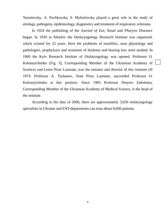 Yaroslavsky, A. Puchkovsky, S. Myhailovsky played a great role in the study of
etiology, pathogeny, epidemiology, diagnostics and treatment of respiratory scleroma.
In 1924 the publishing of the Journal of Ear, Nasal and Pharynx Diseases
began. In 1930 in Kharkiv the Otolaryngology Research Institute was organized,
which existed for 25 years. Here the problems of tonsillitis, nose physiology and
pathologies, prophylaxis and treatment of deafness and hearing loss were studied. In
1960 the Kyiv Research Institute of Otolaryngology was opened. Professor O.
Kolomyichenko (Fig. 3), Corresponding Member of the Ukrainian Academy of
Sciences and Lenin Prize Laureate, was the initiator and director of this institute till
1974. Professor A. Tsyhanov, State Prize Laureate, succeeded Professor O.
Kolomyichenko at this position. Since 1985 Professor Dmytro Zabolotny,
Corresponding Member of the Ukrainian Academy of Medical Science, is the head of
the institute.
According to the data of 2006, there are approximately 3,650 otolaryngology
specialists in Ukraine and ENT-departments can treat about 8,600 patients.
8
 