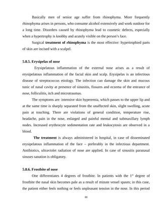 Basically men of senior age suffer from rhinophyma. More frequently
rhinophyma arises in persons, who consume alcohol extensively and work outdoor for
a long time. Disorders caused by rhinophyma lead to cosmetic defects, especially
when a hypertrophy is knobby and acutely visible on the person’s face.
Surgical treatment of rhinophyma is the most effective: hypertrophied parts
of skin are incised with a scalpel.
5.8.5. Erysipelas of nose
Erysipelatous inflammation of the external nose arises as a result of
erysipelatous inflammation of the facial skin and scalp. Erysipelas is an infectious
disease of streptococcus etiology. The infection can damage the skin and mucous
tunic of nasal cavity at presence of sinusitis, fissures and eczema of the entrance of
nose, folliculitis, itch and microtraumas.
The symptoms are: intensive skin hyperemia, which passes to the upper lip and
at the same time is sharply separated from the unaffected skin, slight swelling, acute
pain at touching. There are violations of general condition, temperature rise,
headache, pain in the nose, enlarged and painful mental and submaxillary lymph
nodes. Increased erythrocyte sedimentation rate and leukocytosis are observed in a
blood.
The treatment is always administered in hospital, in case of disseminated
erysipelatous inflammation of the face – preferably in the infectious department.
Antibiotics, ultraviolet radiation of nose are applied. In case of sinusitis paranasal
sinuses sanation is obligatory.
5.8.6. Frostbite of nose
One differentiates 4 degrees of frostbite. In patients with the 1st
degree of
frostbite the nasal skin becomes pale as a result of minute vessel spasm; in this case,
the patient either feels nothing or feels unpleasant tension in the nose. In this period
80
 