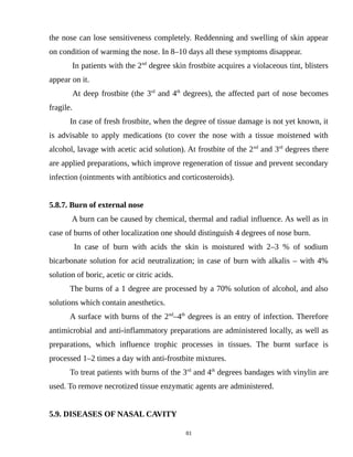 the nose can lose sensitiveness completely. Reddenning and swelling of skin appear
on condition of warming the nose. In 8–10 days all these symptoms disappear.
In patients with the 2nd
degree skin frostbite acquires a violaceous tint, blisters
appear on it.
At deep frostbite (the 3rd
and 4th
degrees), the affected part of nose becomes
fragile.
In case of fresh frostbite, when the degree of tissue damage is not yet known, it
is advisable to apply medications (to cover the nose with a tissue moistened with
alcohol, lavage with acetic acid solution). At frostbite of the 2nd
and 3rd
degrees there
are applied preparations, which improve regeneration of tissue and prevent secondary
infection (ointments with antibiotics and corticosteroids).
5.8.7. Burn of external nose
A burn can be caused by chemical, thermal and radial influence. As well as in
case of burns of other localization one should distinguish 4 degrees of nose burn.
In case of burn with acids the skin is moistured with 2–3 % of sodium
bicarbonate solution for acid neutralization; in case of burn with alkalis – with 4%
solution of boric, acetic or citric acids.
The burns of a 1 degree are processed by a 70% solution of alcohol, and also
solutions which contain anesthetics.
A surface with burns of the 2nd
–4th
degrees is an entry of infection. Therefore
antimicrobial and anti-inflammatory preparations are administered locally, as well as
preparations, which influence trophic processes in tissues. The burnt surface is
processed 1–2 times a day with anti-frostbite mixtures.
To treat patients with burns of the 3rd
and 4th
degrees bandages with vinylin are
used. To remove necrotized tissue enzymatic agents are administered.
5.9. DISEASES OF NASAL CAVITY
81
 