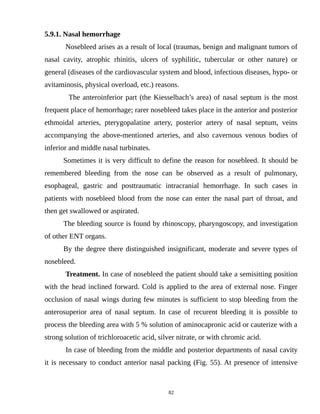 5.9.1. Nasal hemorrhage
Nosebleed arises as a result of local (traumas, benign and malignant tumors of
nasal cavity, atrophic rhinitis, ulcers of syphilitic, tubercular or other nature) or
general (diseases of the cardiovascular system and blood, infectious diseases, hypo- or
avitaminosis, physical overload, etc.) reasons.
The anteroinferior part (the Kiesselbach’s area) of nasal septum is the most
frequent place of hemorrhage; rarer nosebleed takes place in the anterior and posterior
ethmoidal arteries, pterygopalatine artery, posterior artery of nasal septum, veins
accompanying the above-mentioned arteries, and also cavernous venous bodies of
inferior and middle nasal turbinates.
Sometimes it is very difficult to define the reason for nosebleed. It should be
remembered bleeding from the nose can be observed as a result of pulmonary,
esophageal, gastric and posttraumatic intracranial hemorrhage. In such cases in
patients with nosebleed blood from the nose can enter the nasal part of throat, and
then get swallowed or aspirated.
The bleeding source is found by rhinoscopy, pharyngoscopy, and investigation
of other ENT organs.
By the degree there distinguished insignificant, moderate and severe types of
nosebleed.
Treatment. In case of nosebleed the patient should take a semisitting position
with the head inclined forward. Cold is applied to the area of external nose. Finger
occlusion of nasal wings during few minutes is sufficient to stop bleeding from the
anterosuperior area of nasal septum. In case of recurent bleeding it is possible to
process the bleeding area with 5 % solution of aminocapronic acid or cauterize with a
strong solution of trichloroacetic acid, silver nitrate, or with chromic acid.
In case of bleeding from the middle and posterior departments of nasal cavity
it is necessary to conduct anterior nasal packing (Fig. 55). At presence of intensive
82
 