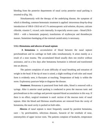 bleeding from the posterior departments of nasal cavity posterior nasal packing is
resorted to (Fig. 56).
Simultaneously with the therapy of the underlying disease, the symptom of
which is bleeding, common hemostatic treatment is applied: intravenous drop-by-drop
introduction of 100.0–150.0 ml of 5 % aminocapronic acid solution, dicynon, calcium
chloride, vitamin C, vicasol, rutin internally. In especially severe cases – blood (50.0–
100.0 – with a hemostatic purpose), transfusions of erythrocyte and thrombocyte
masses. Sometimes bandaging of the external carotid artery is necessary.
5.9.2. Hematoma and abscess of nasal septum
A hematoma is accumulation of blood between the nasal septum
perichondrium and its cartilage on both sides simultaneously. It arises mainly as a
result of a nose trauma. The accumulated blood usually does not resolve without
assistance, and in a few days after hematoma formation is infected and transformed
into an abscess.
The patient complains of acute difficulty of nasal breathing and sensation of
weight in the head. If the tip of nose is raised, a slight swelling of red color and round
form is evidently seen, it fluctuates at touching. Temperature of body is within the
norm. Exploratory puncture helps to diagnose the disease.
Treatment. Hematoma is punctured from both sides, blood is removed with a
syringe. After it anterior nasal packing is conducted to press the mucous tunic and
perichondrium to the cartilage and prevent repeated blood accumulation in this way. If
there is no effect, surgical treatment is used: section of the mucous tunic of nasal
septum. After the blood and fibrinous stratifications are removed from the cavity of
hematoma, the nasal cavity is packed on both sides.
Abscess of nasal septum is more frequently caused by purulent hematoma,
rarer – by perichondritis, infectious diseases, furuncle of the vestibule of nose,
osteomyelitis of upper incisor roots. The patients complain of headache, temperature
83
 