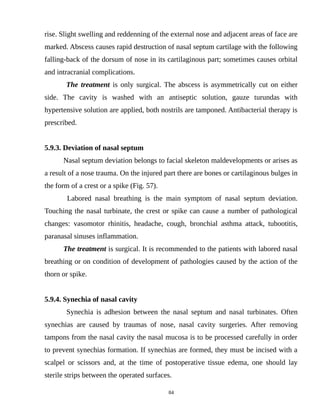 rise. Slight swelling and reddenning of the external nose and adjacent areas of face are
marked. Abscess causes rapid destruction of nasal septum cartilage with the following
falling-back of the dorsum of nose in its cartilaginous part; sometimes causes orbital
and intracranial complications.
The treatment is only surgical. The abscess is asymmetrically cut on either
side. The cavity is washed with an antiseptic solution, gauze turundas with
hypertensive solution are applied, both nostrils are tamponed. Antibacterial therapy is
prescribed.
5.9.3. Deviation of nasal septum
Nasal septum deviation belongs to facial skeleton maldevelopments or arises as
a result of a nose trauma. On the injured part there are bones or cartilaginous bulges in
the form of a crest or a spike (Fig. 57).
Labored nasal breathing is the main symptom of nasal septum deviation.
Touching the nasal turbinate, the crest or spike can cause a number of pathological
changes: vasomotor rhinitis, headache, cough, bronchial asthma attack, tubootitis,
paranasal sinuses inflammation.
The treatment is surgical. It is recommended to the patients with labored nasal
breathing or on condition of development of pathologies caused by the action of the
thorn or spike.
5.9.4. Synechia of nasal cavity
Synechia is adhesion between the nasal septum and nasal turbinates. Often
synechias are caused by traumas of nose, nasal cavity surgeries. After removing
tampons from the nasal cavity the nasal mucosa is to be processed carefully in order
to prevent synechias formation. If synechias are formed, they must be incised with a
scalpel or scissors and, at the time of postoperative tissue edema, one should lay
sterile strips between the operated surfaces.
84
 