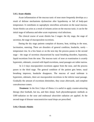 5.9.5. Acute rhinitis
Acute inflammation of the mucous tunic of nose more frequently develops as a
result of defense mechanisms dysfunction after hypothermy or fall of body-part
temperature. It contributes to saprophytic microflora activation on the nasal mucosa.
Acute rhinitis can arise as a result of irritants action on the mucous tunic; it can be the
initial stage of influenza and other acute respiratory viral infections.
The clinical course of acute rhinitis has 3 stages: the dry stage, the stage of
secretion, the stage of mucopurulent excretions.
During the dry stage patients complain of dryness, heat, tickling in the nose,
lacrimation, sneezing. There are disorders of general condition, headache, rarely –
temperature rise. In a few hours or on the next day the process passes to the second
stage – the stage of secretion characterized by nasal breathing disorders, hyposmia,
liquid excretions from the nose. The mucous tunic of nose at examination is acutely
hyperemic, edematic, covered with liquid excretions, nasal passages are rather narrow.
In 2–3 days mucopurulent excretions appear from the nose, and the process
passes to the third stage. The general condition of the patient gets better, nasal
breathing improves, headache disappears. The mucosa of nasal turbinate is
hyperemic, edematic, there are mucopurulent excretions in the inferior nasal passage.
Gradually the amount of excretions diminishes, they cease afterwards, and complete
convalescence comes.
Treatment. In the first 2 days of illness it is useful to apply counter-attracting
therapy (hot footbath, hot tea, and then sleep). Such physiotherapeutic methods as
UHF-radiation on the nose and endonasal ultraviolet radiation are applied. At the
second stage of disease vasoconstrictive nasal drops are prescribed.
5.9.6. Chronic rhinitis
85
 