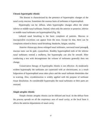 Chronic hypertrophic rhinitis
The disease is characterized by the presence of hypertrophic changes of the
nasal cavity mucosa. Sometimes the osseous basis of turbinates is hypertrophied.
Hypertrophy can be: diffuse, when hypertrophic changes affect the whole
inferior or middle nasal turbinate; limited, when only the anterior or posterior, inferior
or middle nasal turbinates are hypertrophied (Fig. 58).
Labored nasal breathing is the basic complaint of patients. Mucous or
mucopurulent excretions can appear from the nose. Except for that, there can be
complaints related to heavy nasal breathing: headache, fatigue, nasality.
Anterior rhinoscopy shows enlarged nasal turbinates, narrowed nasal passages,
mucous tunic can be pale, cyanochroic. Knobby hypertrophied ends of the inferior
nasal turbinates remind a mulberry, but hypertrophy can also be smooth. After
conducting a test with decongestants the volume of turbinates generally does not
change.
Conservative therapy of hypertrophic rhinitis is not effective. At moderately
evident hypertrophy the turbinates are cauterized with an electrocauter, as a result
fulguration of hypertrophied areas takes place and the nasal turbinate diminishes due
to scarring. Also, cryodestruction is widely applied with the purpose of turbinate
tissue dissolution. At considerable hypertrophy the nasal turbinates or their parts are
resected.
Simple atrophic rhinitis
Simple chronic atrophic rhinitis can be diffused and local. At the diffuse form
the process spreads on all the respiratory area of nasal cavity; at the local form it
affects the anterior departments of nasal cavity.
87
 