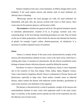 Patients complain of dry nose, crusts formation. At diffuse changes there can be
headache; if the nasal septum mucosa and anterior ends of nasal turbinates are
affected, there is bleeding.
Rhinoscopy picture: the nasal passages are wide, the nasal turbinates are
diminished, with pale, thin, dry mucosa covered with crusts or thick mucus. After
crusts removal the posterior pharynx wall becomes visible.
The treatment is divided into general and local. The general treatment consists
in stimulants administration: vitamins of B, A, D groups, nicotinic acid, iron-
containing drugs. In the local therapy stimulating procedures are used. They are based
on the use of iodine preparations, which irritate the mucosa and stimulate the function
of glands, for example, Lugol’s iodine; alkaline-potassium, oil inhalations. It is
necessary to conduct repeated courses of treatment.
Ozena
Ozena is a chronic disease of the nasal cavity characterized by atrophy of the
mucosa and osteochondrous skeleton of nose, crusts in the nasal cavity, which have a
stinking odor; hypo- or anosmia are characteristic. By the clinical constellation ozena
belongs to human chronic infectious diseases caused by Klebsiella ozaenae.
Prevalence of ozena is characterized by endemicity. Ozena is more frequently
met in the countries of East Asia (Japan, China, India), Spain, Bulgaria, Greece,
Tunis, Latin America (Argentina, Brazil). Ozena is widespread in Ukraine, Russia and
Byelorussia, especially in large cities. Some authors consider ozena an inherited
disease, others connect the disease with endocrine system disorders, peculiarities of
nasal cavity structure, iron dysbolism in the organism.
The disease is characterized by a triad of symptoms: atrophy of the mucosa and
osteochondrous skeleton of nose; crusts with unpleasant smell in the nasal cavity;
hypo- or anosmia, as the atrophy process spreads not only on the respiratory, but also
the olfactory area of nasal cavity.
88
 