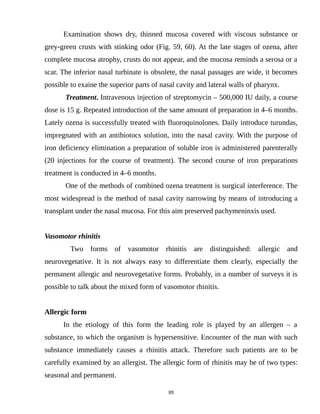 Examination shows dry, thinned mucosa covered with viscous substance or
grey-green crusts with stinking odor (Fig. 59, 60). At the late stages of ozena, after
complete mucosa atrophy, crusts do not appear, and the mucosa reminds a serosa or a
scar. The inferior nasal turbinate is obsolete, the nasal passages are wide, it becomes
possible to exaine the superior parts of nasal cavity and lateral walls of pharynx.
Treatment. Intravenous injection of streptomycin – 500,000 IU daily, a course
dose is 15 g. Repeated introduction of the same amount of preparation in 4–6 months.
Lately ozena is successfully treated with fluoroquinolones. Daily introduce turundas,
impregnated with an antibiotocs solution, into the nasal cavity. With the purpose of
iron deficiency elimination a preparation of soluble iron is administered parenterally
(20 injections for the course of treatment). The second course of iron preparations
treatment is conducted in 4–6 months.
One of the methods of combined ozena treatment is surgical interference. The
most widespread is the method of nasal cavity narrowing by means of introducing a
transplant under the nasal mucosa. For this aim preserved pachymeninxis used.
Vasomotor rhinitis
Two forms of vasomotor rhinitis are distinguished: allergic and
neurovegetative. It is not always easy to differentiate them clearly, especially the
permanent allergic and neurovegetative forms. Probably, in a number of surveys it is
possible to talk about the mixed form of vasomotor rhinitis.
Allergic form
In the etiology of this form the leading role is played by an allergen – a
substance, to which the organism is hypersensitive. Encounter of the man with such
substance immediately causes a rhinitis attack. Therefore such patients are to be
carefully examined by an allergist. The allergic form of rhinitis may be of two types:
seasonal and permanent.
89
 