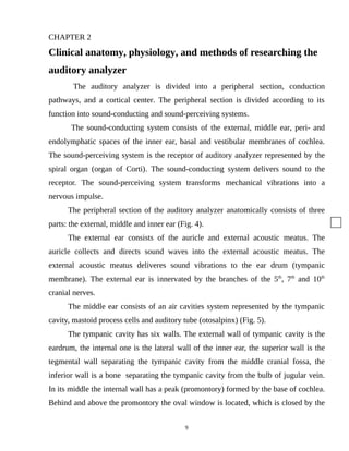 CHAPTER 2
Clinical anatomy, physiology, and methods of researching the
auditory analyzer
The auditory analyzer is divided into a peripheral section, conduction
pathways, and a cortical center. The peripheral section is divided according to its
function into sound-conducting and sound-perceiving systems.
The sound-conducting system consists of the external, middle ear, peri- and
endolymphatic spaces of the inner ear, basal and vestibular membranes of cochlea.
The sound-perceiving system is the receptor of auditory analyzer represented by the
spiral organ (organ of Corti). The sound-conducting system delivers sound to the
receptor. The sound-perceiving system transforms mechanical vibrations into a
nervous impulse.
The peripheral section of the auditory analyzer anatomically consists of three
parts: the external, middle and inner ear (Fig. 4).
The external ear consists of the auricle and external acoustic meatus. The
auricle collects and directs sound waves into the external acoustic meatus. The
external acoustic meatus deliveres sound vibrations to the ear drum (tympanic
membrane). The external ear is innervated by the branches of the 5th
, 7th
and 10th
cranial nerves.
The middle ear consists of an air cavities system represented by the tympanic
cavity, mastoid process cells and auditory tube (otosalpinx) (Fig. 5).
The tympanic cavity has six walls. The external wall of tympanic cavity is the
eardrum, the internal one is the lateral wall of the inner ear, the superior wall is the
tegmental wall separating the tympanic cavity from the middle cranial fossa, the
inferior wall is a bone separating the tympanic cavity from the bulb of jugular vein.
In its middle the internal wall has a peak (promontory) formed by the base of cochlea.
Behind and above the promontory the oval window is located, which is closed by the
9
 