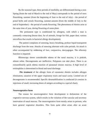 By the seasonal type, three periods of morbidity are differentiated during a year.
Spring (from the end of March to the end of May) corresponds to the period of trees
flourishing, summer (from the beginning of June to the end of July) – the period of
pratal herbs and cereals flowering, summer-autumn (from the middle of July to the
end of September) – the period of weeds flowering. The phenomena of rhinitis arise at
the same time of year, during flowering of some plant.
The permanent type is conditioned by allergens, with which a man is
constantly contacting (house dust, fur of animals, forage for fish, paper dust; various
microflora that results in bacterial allergy development).
The patient complains of sneezing, heavy breathing, profuse liquid transparent
discharge from the nose. Attacks of sneezing alternate with calm periods. An attack is
often accompanied by reddening of face, conjunctiva, dacryagogue. The olfactory
function is impaired.
Rhinoscopy shows considerable edema of the nasal mucosa, it is pinkish,
almost white. Decongestants are ineffective. Polypuses can take place. There is an
extraordinarily quick edema reaction of paranasal sinuses mucosa. A high level of
eosinophiles is determined in blood and nasal discharge.
The treatment of the allergic form of vasomotor rhinitis includes allergen
elimination, sanation of the upper respiratory tracts and nasal cavity. Limited use of
decongestants is recommended. Specific desensebilisation is conducted (it consists in
injections of small, increasing doses of antigen according to a special chart).
Neurovegetative form
The reason for neurovegetative form development is disfunction of the
vegetative nervous system, which results in the violation of the vascular and secretory
innervation of nasal mucosa. The neurovegetative form mostly arises in persons, who
have general vegetative disorders. This form quite often arises after an acute
90
 