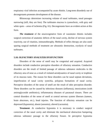 respiratory viral infection accompanied by acute rhinitis. Long-term disorderly use of
decongestants promotes development of the disease.
Rhinoscopy determines increasing volume of nasal turbinates, nasal passages
narrowing (still, they are free). The turbinates mucosa is cyanochroic, with grey and
white spots – areas of ischemia (Fig. 61). Decongestants have an evident action at this
form.
The treatment of the neurovegetative form of vasomotor rhinitis includes
surgical correction of anatomic defects of the nasal cavity, decline of nervous system
reactivity, use of vitamins, immunotheraphy. Methods of reflex therapy are also used;
sparing surgical methods of treatment are ultrasonic destruction, cryolysis of nasal
turbinates.
5.10. OLFACTORY ANALYZER DYSFUNCTION
Disorders of the sense of smell may be congenital and acquired. Acquired
disorders include conductive perceptive disorders of olfactory sensation. Conductive
disorders are the result of limited passage of odorous substance molecules to the
olfactory area of nose as a result of violated aerodynamics of nasal cavity or trophism
of its mucous tunic. The reason for these disorders can be nasal septum deviations,
imperforation of nasal cavity synechia, polypous formations of nasal cavity.
Perceptive disorders of the sense of smell are the result of odor perception disorder.
These disorders can be caused by infectious diseases (influenza), intoxications (with
aminoglycoside antibiotics), inflammatory diseases of paranasal sinuses. There are
central disorders of the sense of smell at central nervous system illnesses (tumors,
brain abscesses, etc.), head injuries. The function of olfactory sensation can be
depressed (hyposmia), absent (anosmia), altered (cacosmia).
Treatment. At conductive hyposmia it is necessary to conduct surgical
correction of the nasal cavity and eliminate the mechanical obstruction hampering
odorous substance passage to the olfactory fissure. At perceptive hyposmia
91
 