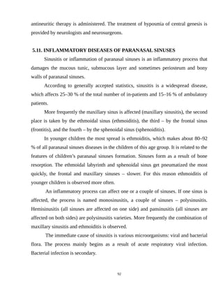 antineuritic therapy is administered. The treatment of hyposmia of central genesis is
provided by neurologists and neurosurgeons.
5.11. INFLAMMATORY DISEASES OF PARANASAL SINUSES
Sinusitis or inflammation of paranasal sinuses is an inflammatory process that
damages the mucous tunic, submucous layer and sometimes periosteum and bony
walls of paranasal sinuses.
According to generally accepted statistics, sinusitis is a widespread disease,
which affects 25–30 % of the total number of in-patients and 15–16 % of ambulatory
patients.
More frequently the maxillary sinus is affected (maxillary sinusitis), the second
place is taken by the ethmoidal sinus (ethmoiditis), the third – by the frontal sinus
(frontitis), and the fourth – by the sphenoidal sinus (sphenoiditis).
In younger children the most spread is ethmoiditis, which makes about 80–92
% of all paranasal sinuses diseases in the children of this age group. It is related to the
features of children’s paranasal sinuses formation. Sinuses form as a result of bone
resorption. The ethmoidal labyrinth and sphenoidal sinus get pneumatized the most
quickly, the frontal and maxillary sinuses – slower. For this reason ethmoiditis of
younger children is observed more often.
An inflammatory process can affect one or a couple of sinuses. If one sinus is
affected, the process is named monosinusitis, a couple of sinuses – polysinusitis.
Hemisinusitis (all sinuses are affected on one side) and pansinusitis (all sinuses are
affected on both sides) are polysinusitis varieties. More frequently the combination of
maxillary sinusitis and ethmoiditis is observed.
The immediate cause of sinusitis is various microorganisms: viral and bacterial
flora. The process mainly begins as a result of acute respiratory viral infection.
Bacterial infection is secondary.
92
 