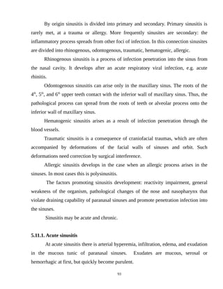 By origin sinusitis is divided into primary and secondary. Primary sinusitis is
rarely met, at a trauma or allergy. More frequently sinusites are secondary: the
inflammatory process spreads from other foci of infection. In this connection sinusites
are divided into rhinogenous, odontogenous, traumatic, hematogenic, allergic.
Rhinogenous sinusitis is a process of infection penetration into the sinus from
the nasal cavity. It develops after an acute respiratory viral infection, e.g. acute
rhinitis.
Odontogenous sinusitis can arise only in the maxillary sinus. The roots of the
4th
, 5th
, and 6th
upper teeth contact with the inferior wall of maxillary sinus. Thus, the
pathological process can spread from the roots of teeth or alveolar process onto the
inferior wall of maxillary sinus.
Hematogenic sinusitis arises as a result of infection penetration through the
blood vessels.
Traumatic sinusitis is a consequence of craniofacial traumas, which are often
accompanied by deformations of the facial walls of sinuses and orbit. Such
deformations need correction by surgical interference.
Allergic sinusitis develops in the case when an allergic process arises in the
sinuses. In most cases this is polysinusitis.
The factors promoting sinusitis development: reactivity impairment, general
weakness of the organism, pathological changes of the nose and nasopharynx that
violate draining capability of paranasal sinuses and promote penetration infection into
the sinuses.
Sinusitis may be acute and chronic.
5.11.1. Acute sinusitis
At acute sinusitis there is arterial hyperemia, infiltration, edema, and exudation
in the mucous tunic of paranasal sinuses. Exudates are mucous, serosal or
hemorrhagic at first, but quickly become purulent.
93
 
