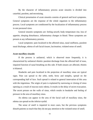 By the character of inflammatory process acute sinusitis is divided into
catarrhal, purulent, and necrotizing.
Clinical presentation of acute sinusitis consists of general and local symptoms.
General symptoms are the response of the whole organism to the inflammatory
process. Local symptoms are conditioned by the localization of inflammatory process
in one paranasal sinus.
General sinusitis symptoms are: feeling unwell, body temperature rise, loss of
appetite, sleeping disturbance, inflammatory changes in blood. These symptoms are
present at any inflammatory process.
Local symptoms: pain localized in the affected sinus, nasal stuffiness, purulent
nasal discharge, edema of soft facial tissues, lacrimation, violated sense of smell.
Acute maxillary sinusitis
If the process is unilateral, which is observed more frequently, it is
characterized by unilateral rhinitis: purulent discharge from the affected half of nose,
impaired function of nasal breathing on this side. If both sinuses are affected, rhinitis
is bilateral.
Headache and pain localized in the projection of maxillary sinus are typical
signs. Pain can spread to the orbit, teeth, brow and temples, spread on the
corresponding half of face. Such spread is related to general innervation of this area
with the trigeminus. The origin of pain is explained by narrowing or closing of sinus
opening as a result of mucous tunic edema. It results in the delay of secret evacuation.
The secret presses on the walls of sinus, which results in headache and feeling of
pressure in the area of maxillary sinus.
An edema can appear in the area of the facial wall of maxillary sinus, the
edema can spread on the inferior eyelid.
The sense of smell is impaired in most cases, but the previous symptoms
disturb patients so much that they do not pay attention to the violated sense of smell.
94
 