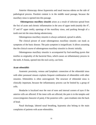 Anterior rhinoscopy shows hyperemia and nasal mucosa edema on the side of
pathological process. Purulent content is in the middle nasal passage, because the
maxillary sinus is opened into this passage.
Odontogenous maxillary sinusitis arises as a result of infection spread from
the foci of acute and chronic inflammation in the area of upper teeth (mainly the 4th
,
5th
and 6th
upper teeth), openings of the maxillary sinus, and pushing through of a
tooth root inti the sinus during odontectomy.
Odontogenous maxillary sinusitis is always unilateral, spread in adults.
The clinical picture of acute odontogenous maxillary sinusitis can mask as
symptoms of the basic disease. The pain symptom is insignificant. It allows assuming
that the clinical course of odontogenous maxillary sinusitis is chronic initially.
Odontogenous maxillary sinusitis is accompanied by foul-smelling pyosis that
testifies to originality of the bacterial flora, which causes an inflammatory process in
the teeth. A fistula, opened into the oral cavity, can form.
Acute ethmoiditis
Anatomic proximity, venous and lymphatic connection of the ethmoidal sinus
with other paranasal sinuses explains frequent combination of ethmoiditis with other
sinusites. Ethmoiditis is often unrecognized. The structure of ethmoidal sinus is
clinically important, because the inflammatory process can be limited by a group of
cells.
Headache is localized near the root of nose and internal corners of eyes if the
anterior cells are affected. If the inner cells are affected, the pain is in the temples and
crown (migraine character of pain), if the posterior cells – pain irradiates into the back
of head.
Nasal discharge, labored nasal breathing, hyposmia also belong to the main
complaints of patients with acute ethmoiditis.
95
 