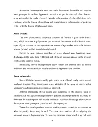 At anterior rhinoscopy the nasal mucosa in the areas of the middle and superior
nasal passages is swollen, hyperemic, secretion of pus is observed often. Isolated
acute ethmoiditis is rarely observed. Mostly inflammation of ethmoidal sinus cells
combines with the disease of maxillary and frontal sinuses, inflammation of posterior
cells – with the disease of sphenoidal sinus.
Acute frontitis
The most characteristic subjective symptom of frontitis is pain in the frontal
area, which increases at palpation or percussion of the anterior wall of frontal sinus,
especially at pressure on the superointernal corner of eye socket, where the thinnest
inferior (orbital) wall of frontal sinus is located.
Except for pain, patients complain of fever, labored nasal breathing, nasal
discharge. At the same time reddening and edema of skin can appear in the areas of
forehead and superior eyelid.
Rhinoscopy shows mucopurulent secret under the anterior end of middle
turbinate. The mucous tunic of middle turbinate is hyperemic and swollen.
Acute sphenoiditis
Sphenoiditis is characterized by pain in the back of head, rarely in the area of
forehead, temples. Body temperature rises. Violation of the sense of smell, undue
fatigability, and sometimes depression are observed.
Anterior rhinoscopy shows edema and hyperemia of the mucous tunic of
anterior nasal passage and mucopurulent or purulent discharge from the olfactory pit
(between the nasal septum and middle turbinate). Posterior rhinoscopy shows pus in
the superior nasal passage or posterior wall of nasopharynx.
To confirm the diagnosis of sinusitis auxiliary research methods are resorted to.
More frequently X-ray study is used. There are other methods of investigating the
paranasal sinuses: diaphanoscopy (X-raying of paranasal sinuses with a special lamp
96
 